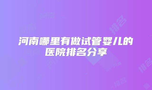 河南哪里有做试管婴儿的医院排名分享