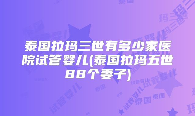 泰国拉玛三世有多少家医院试管婴儿(泰国拉玛五世88个妻子)