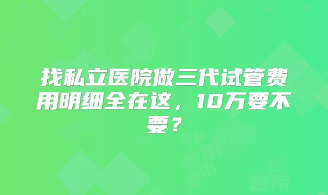 找私立医院做三代试管费用明细全在这，10万要不要？