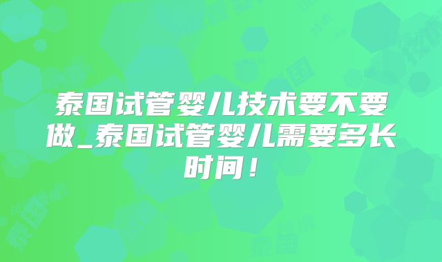 泰国试管婴儿技术要不要做_泰国试管婴儿需要多长时间！