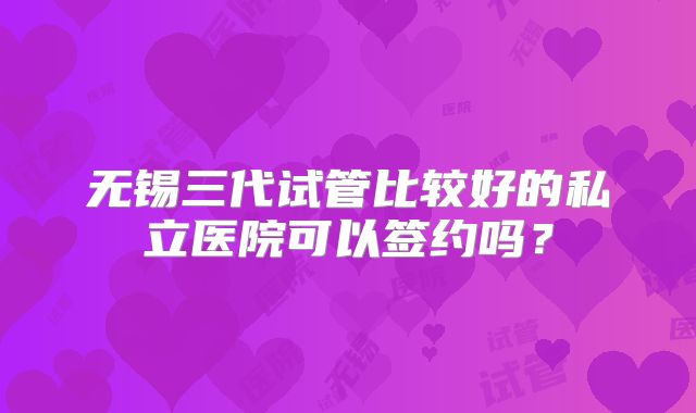 无锡三代试管比较好的私立医院可以签约吗？