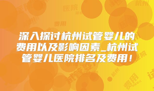 深入探讨杭州试管婴儿的费用以及影响因素_杭州试管婴儿医院排名及费用!