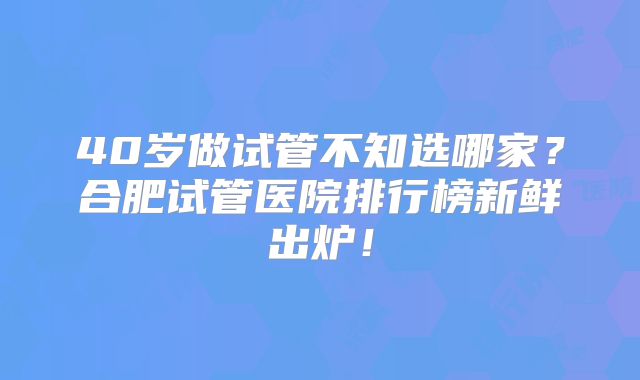 40岁做试管不知选哪家?合肥试管医院排行榜新鲜出炉!