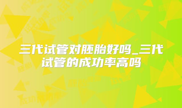 三代试管对胚胎好吗_三代试管的成功率高吗