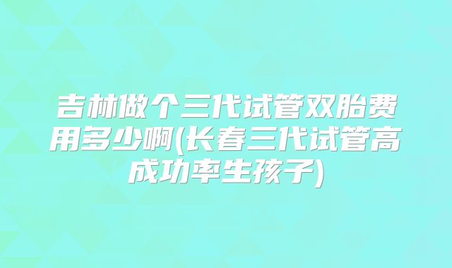 吉林做个三代试管双胎费用多少啊(长春三代试管高成功率生孩子)