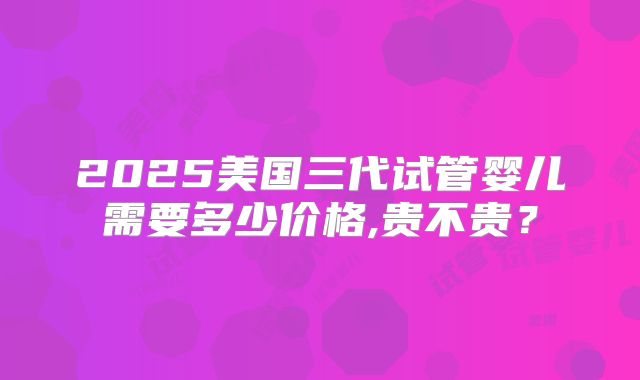 2025美国三代试管婴儿需要多少价格,贵不贵？