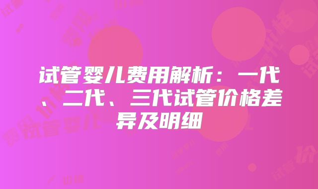 试管婴儿费用解析：一代、二代、三代试管价格差异及明细