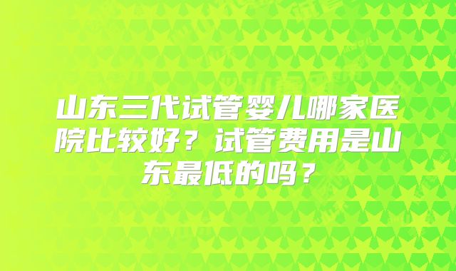 山东三代试管婴儿哪家医院比较好？试管费用是山东最低的吗？