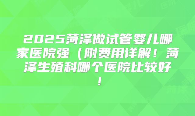 2025菏泽做试管婴儿哪家医院强（附费用详解！菏泽生殖科哪个医院比较好！