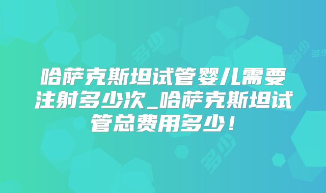哈萨克斯坦试管婴儿需要注射多少次_哈萨克斯坦试管总费用多少!