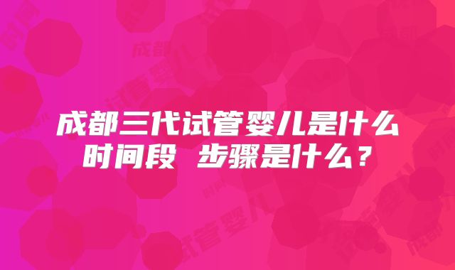成都三代试管婴儿是什么时间段 步骤是什么？
