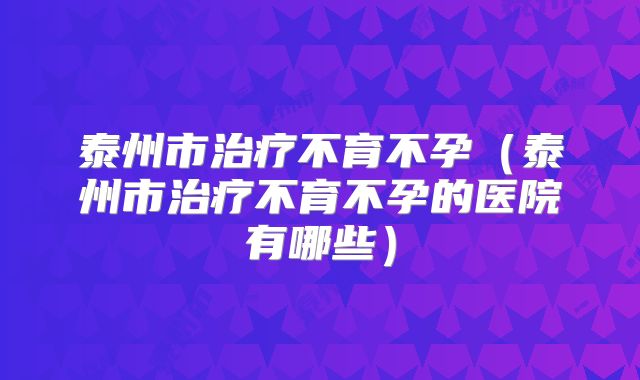 泰州市治疗不育不孕（泰州市治疗不育不孕的医院有哪些）
