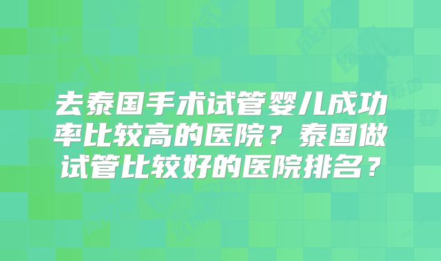 去泰国手术试管婴儿成功率比较高的医院?泰国做试管比较好的医院排名?