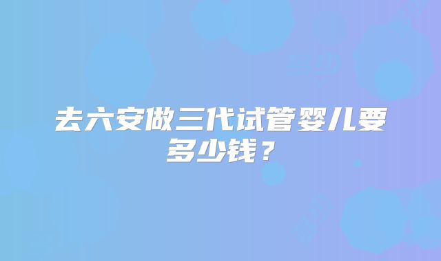 去六安做三代试管婴儿要多少钱?