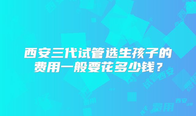 西安三代试管选生孩子的费用一般要花多少钱？