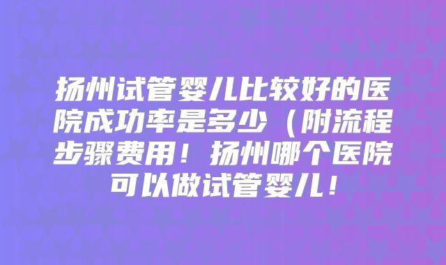 扬州试管婴儿比较好的医院成功率是多少（附流程步骤费用！扬州哪个医院可以做试管婴儿！