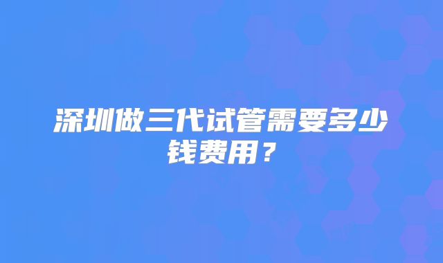 深圳做三代试管需要多少钱费用?