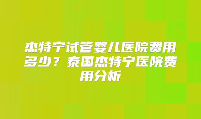杰特宁试管婴儿医院费用多少？泰国杰特宁医院费用分析