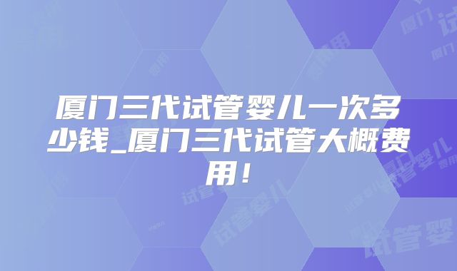 厦门三代试管婴儿一次多少钱_厦门三代试管大概费用!