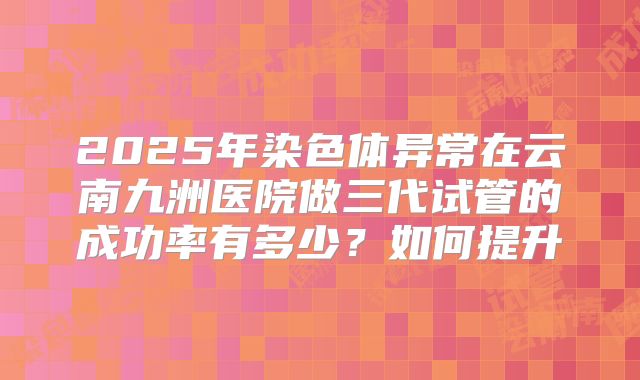 2025年染色体异常在云南九洲医院做三代试管的成功率有多少?如何提升
