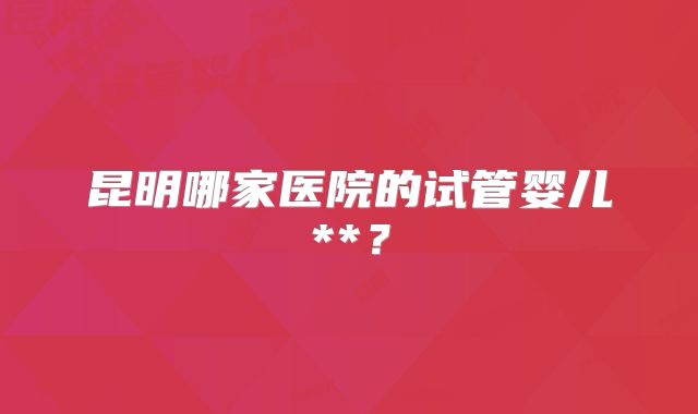 昆明哪家医院的试管婴儿**?