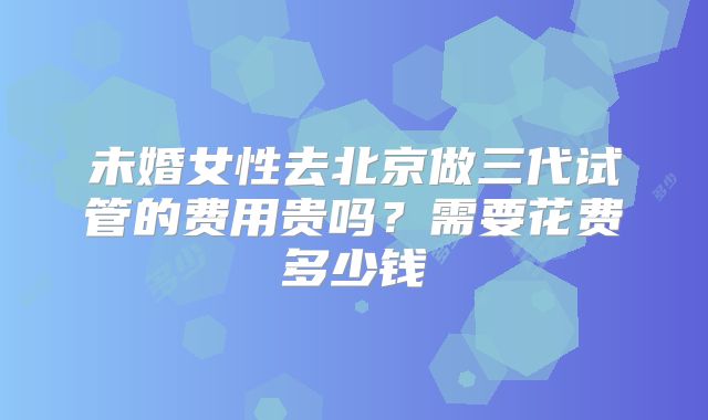 未婚女性去北京做三代试管的费用贵吗？需要花费多少钱