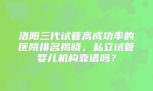 洛阳三代试管高成功率的医院排名揭晓，私立试管婴儿机构靠谱吗？