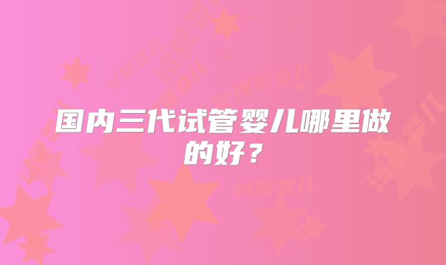 国内三代试管婴儿哪里做的好？