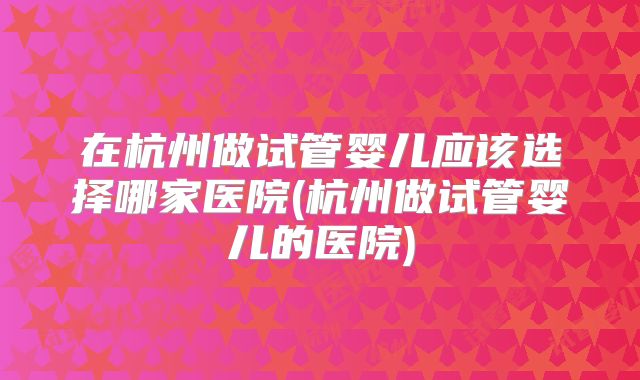 在杭州做试管婴儿应该选择哪家医院(杭州做试管婴儿的医院)