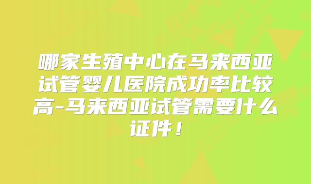 哪家生殖中心在马来西亚试管婴儿医院成功率比较高-马来西亚试管需要什么证件！