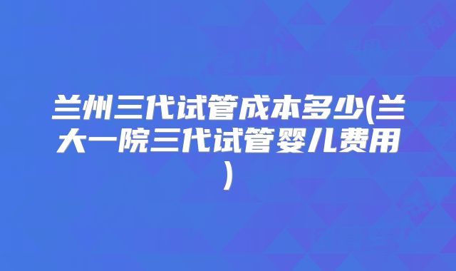 兰州三代试管成本多少(兰大一院三代试管婴儿费用)