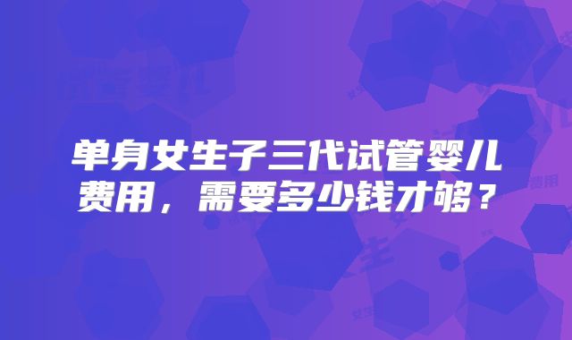 单身女生子三代试管婴儿费用,需要多少钱才够?