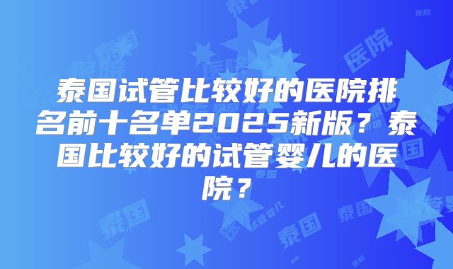 泰国试管比较好的医院排名前十名单2025新版？泰国比较好的试管婴儿的医院？