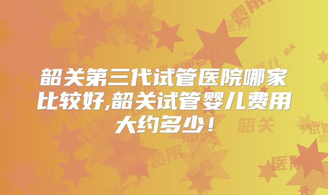 韶关第三代试管医院哪家比较好,韶关试管婴儿费用大约多少!