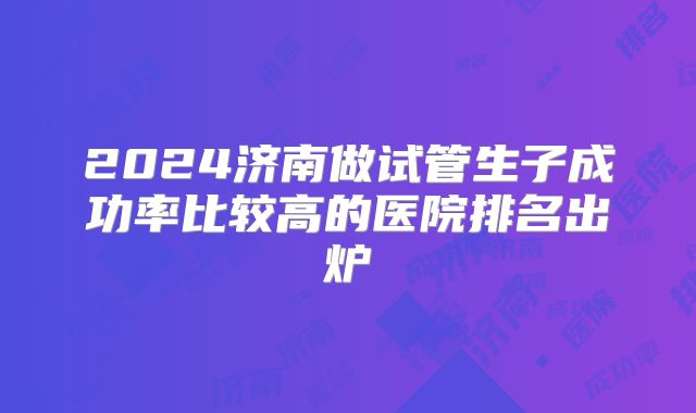 2024济南做试管生子成功率比较高的医院排名出炉