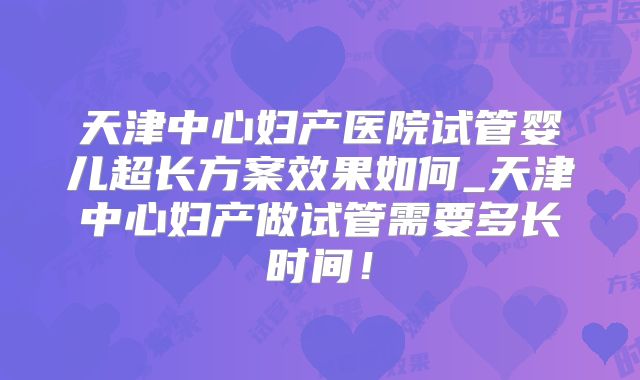天津中心妇产医院试管婴儿超长方案效果如何_天津中心妇产做试管需要多长时间!