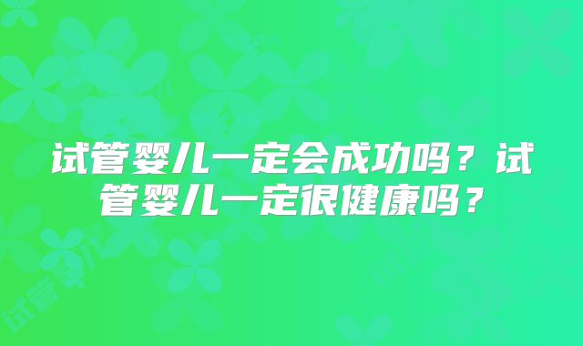 试管婴儿一定会成功吗？试管婴儿一定很健康吗？
