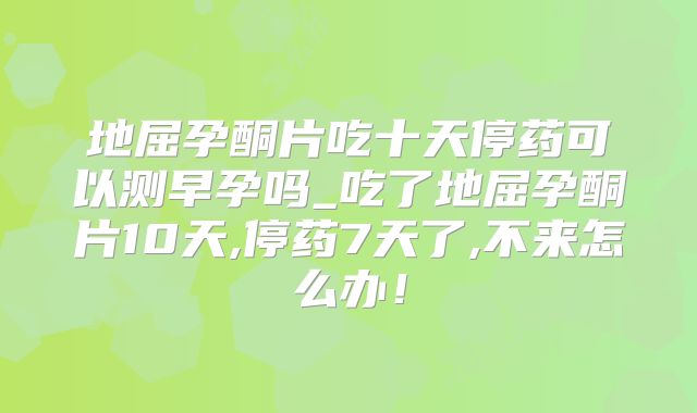 地屈孕酮片吃十天停药可以测早孕吗_吃了地屈孕酮片10天,停药7天了,不来怎么办！