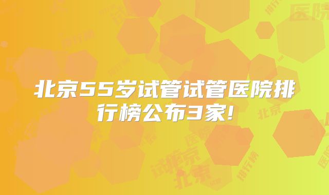 北京55岁试管试管医院排行榜公布3家!