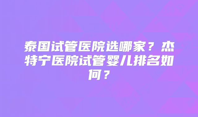 泰国试管医院选哪家?杰特宁医院试管婴儿排名如何?