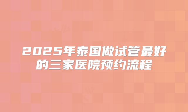 2025年泰国做试管最好的三家医院预约流程
