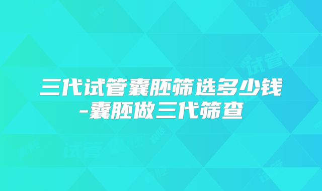 三代试管囊胚筛选多少钱-囊胚做三代筛查