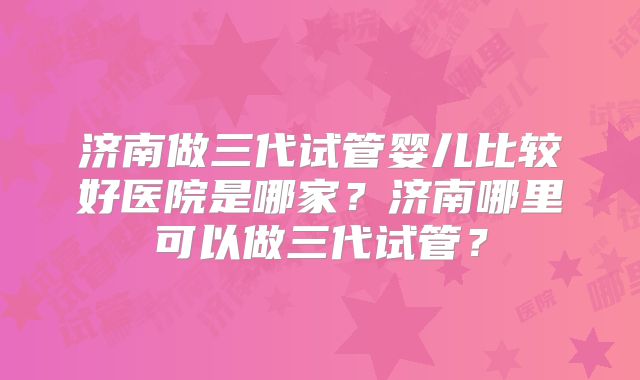 济南做三代试管婴儿比较好医院是哪家?济南哪里可以做三代试管?