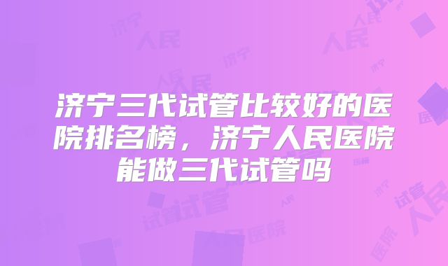 济宁三代试管比较好的医院排名榜,济宁人民医院能做三代试管吗