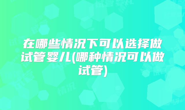 在哪些情况下可以选择做试管婴儿(哪种情况可以做试管)