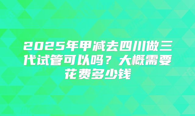 2025年甲减去四川做三代试管可以吗?大概需要花费多少钱