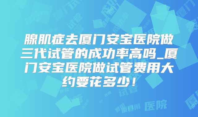 腺肌症去厦门安宝医院做三代试管的成功率高吗_厦门安宝医院做试管费用大约要花多少!