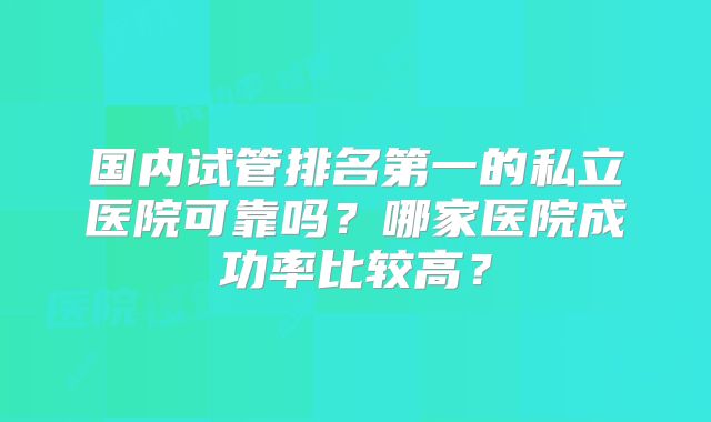 国内试管排名第一的私立医院可靠吗？哪家医院成功率比较高？