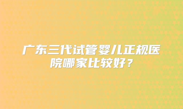 广东三代试管婴儿正规医院哪家比较好?