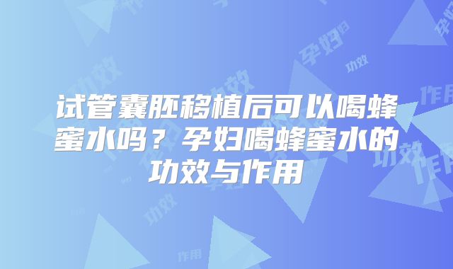 试管囊胚移植后可以喝蜂蜜水吗？孕妇喝蜂蜜水的功效与作用